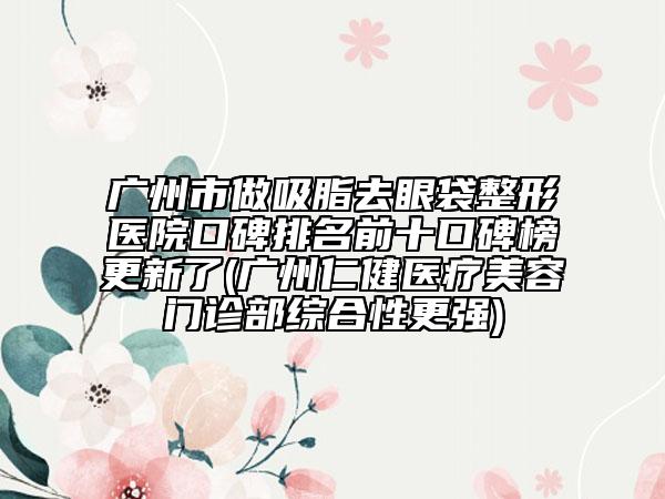 廣州市做吸脂去眼袋整形醫(yī)院口碑排名前十口碑榜更新了(廣州仁健醫(yī)療美容門診部綜合性更強)