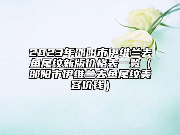 2023年邵陽市伊維蘭去魚尾紋新版價格表一覽（邵陽市伊維蘭去魚尾紋美容價錢）