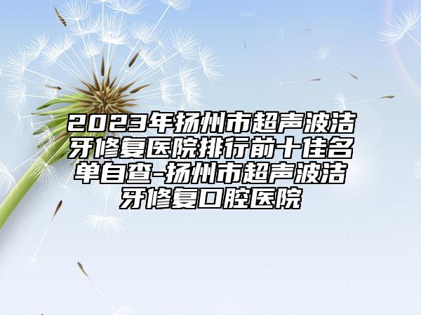 2023年揚州市超聲波潔牙修復(fù)醫(yī)院排行前十佳名單自查-揚州市超聲波潔牙修復(fù)口腔醫(yī)院