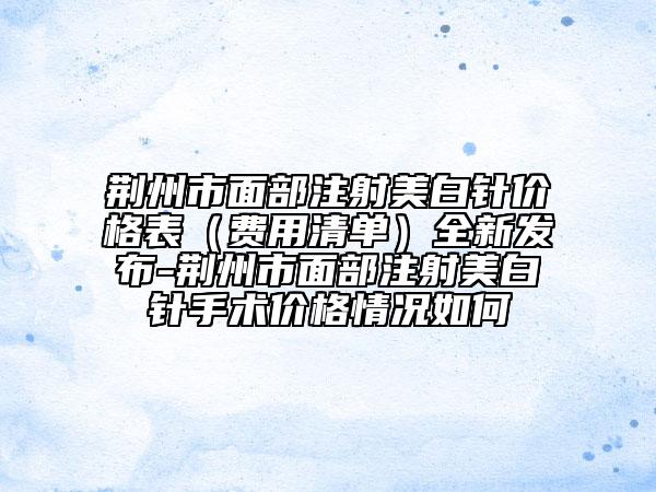 荊州市面部注射美白針價(jià)格表（費(fèi)用清單）全新發(fā)布-荊州市面部注射美白針手術(shù)價(jià)格情況如何