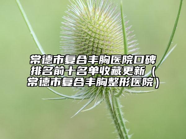 常德市復(fù)合豐胸醫(yī)院口碑排名前十名單收藏更新(常德市復(fù)合豐胸整形醫(yī)院)