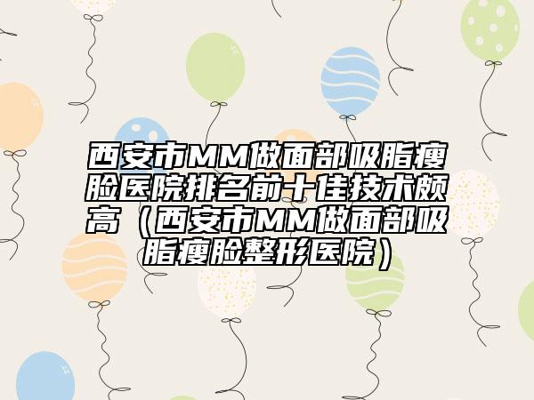 西安市MM做面部吸脂瘦臉醫(yī)院排名前十佳技術(shù)頗高（西安市MM做面部吸脂瘦臉整形醫(yī)院）