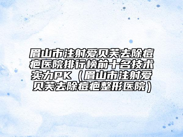 眉山市注射愛(ài)貝芙去除痘疤醫(yī)院排行榜前十名技術(shù)實(shí)力PK（眉山市注射愛(ài)貝芙去除痘疤整形醫(yī)院）
