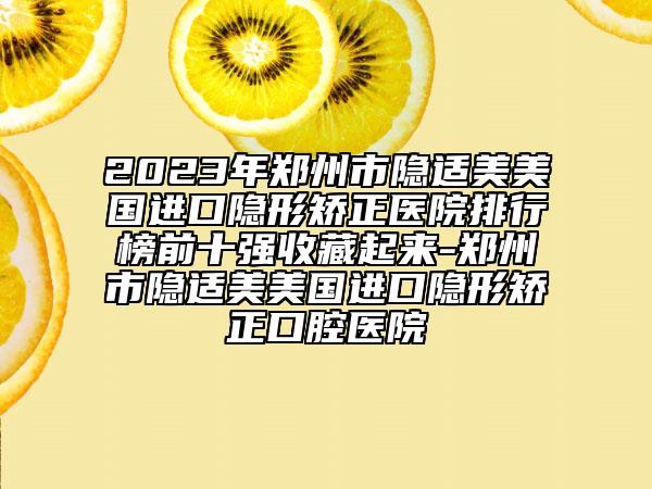 2023年鄭州市隱適美美國進口隱形矯正醫(yī)院排行榜前十強收藏起來-鄭州市隱適美美國進口隱形矯正口腔醫(yī)院