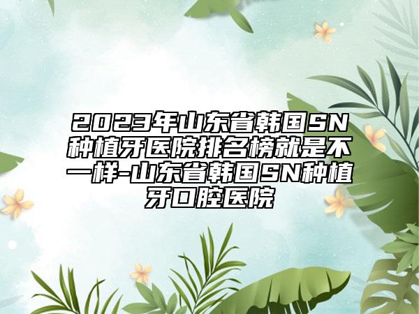 2023年山東省韓國(guó)SN種植牙醫(yī)院排名榜就是不一樣-山東省韓國(guó)SN種植牙口腔醫(yī)院