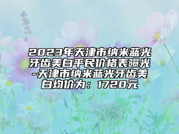 2023年天津市納米藍(lán)光牙齒美白平民價格表曝光-天津市納米藍(lán)光牙齒美白均價為：1720元