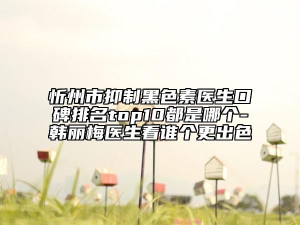 忻州市抑制黑色素醫(yī)生口碑排名top10都是哪個-韓麗梅醫(yī)生看誰個更出色