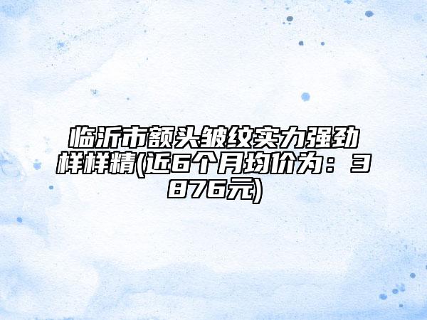 臨沂市額頭皺紋實力強勁樣樣精(近6個月均價為：3876元)