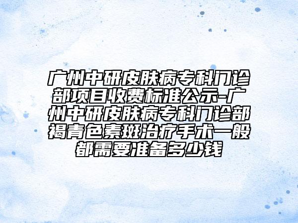 廣州中研皮膚病?？崎T診部項目收費標準公示-廣州中研皮膚病?？崎T診部褐青色素斑治療手術一般都需要準備多少錢