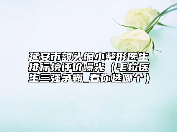 延安市額頭縮小整形醫(yī)生排行榜評價曝光（毛拉醫(yī)生三強爭霸_看你選哪個）