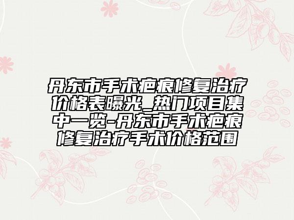 丹東市手術(shù)疤痕修復(fù)治療價(jià)格表曝光_熱門(mén)項(xiàng)目集中一覽-丹東市手術(shù)疤痕修復(fù)治療手術(shù)價(jià)格范圍