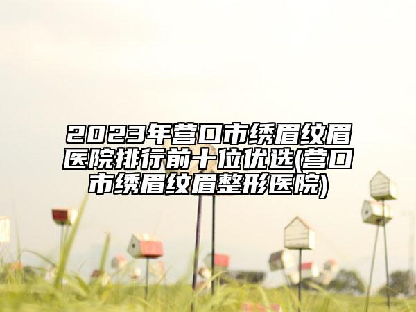 2023年營口市繡眉紋眉醫(yī)院排行前十位優(yōu)選(營口市繡眉紋眉整形醫(yī)院)