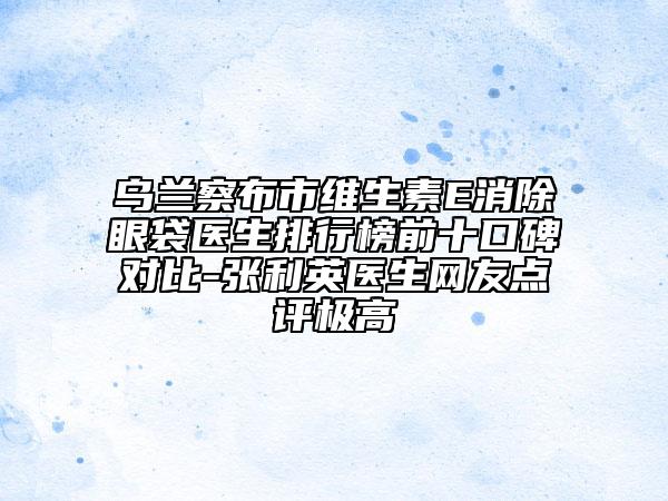 烏蘭察布市維生素E消除眼袋醫(yī)生排行榜前十口碑對比-張利英醫(yī)生網(wǎng)友點(diǎn)評極高