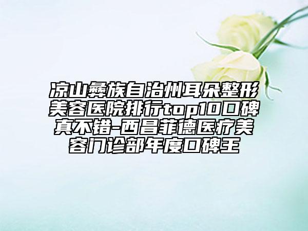 涼山彝族自治州耳朵整形美容醫(yī)院排行top10口碑真不錯-西昌菲德醫(yī)療美容門診部年度口碑王