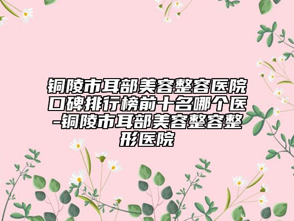 銅陵市耳部美容整容醫(yī)院口碑排行榜前十名哪個醫(yī)-銅陵市耳部美容整容整形醫(yī)院
