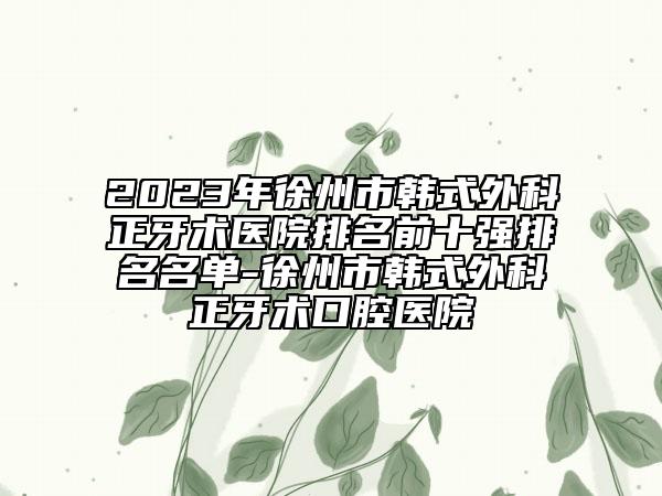 2023年徐州市韓式外科正牙術醫(yī)院排名前十強排名名單-徐州市韓式外科正牙術口腔醫(yī)院
