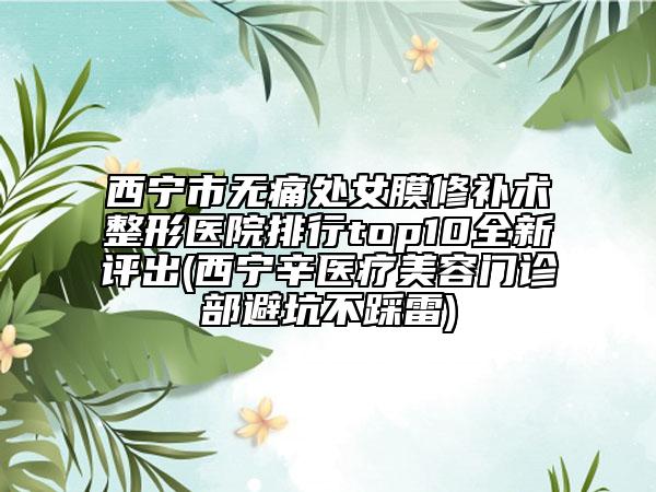 西寧市無痛處女膜修補(bǔ)術(shù)整形醫(yī)院排行top10全新評(píng)出(西寧辛醫(yī)療美容門診部避坑不踩雷)