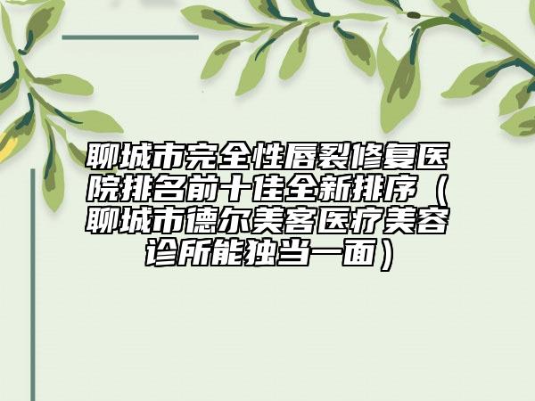 聊城市完全性唇裂修復(fù)醫(yī)院排名前十佳全新排序（聊城市德爾美客醫(yī)療美容診所能獨當(dāng)一面）