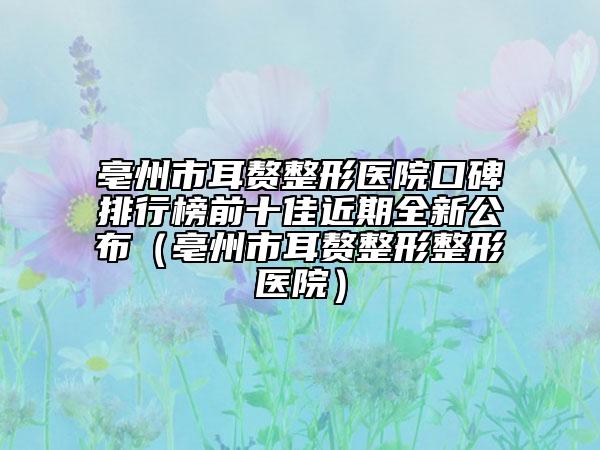亳州市耳贅整形醫(yī)院口碑排行榜前十佳近期全新公布（亳州市耳贅整形整形醫(yī)院）