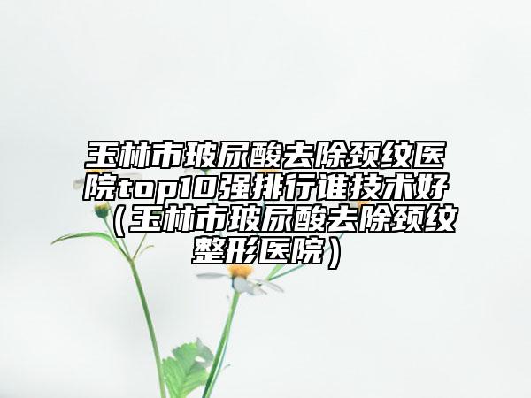 玉林市玻尿酸去除頸紋醫(yī)院top10強排行誰技術(shù)好（玉林市玻尿酸去除頸紋整形醫(yī)院）