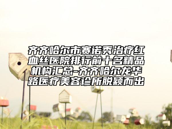 齊齊哈爾市賽諾秀治療紅血絲醫(yī)院排行前十名精品機構匯總-齊齊哈爾龍華路醫(yī)療美容診所脫穎而出