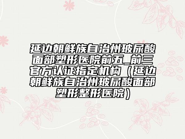 延邊朝鮮族自治州玻尿酸面部塑形醫(yī)院前五_前三官方認(rèn)證指定機(jī)構(gòu)（延邊朝鮮族自治州玻尿酸面部塑形整形醫(yī)院）