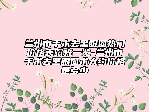 蘭州市手術(shù)去黑眼圈熱門價格表曝光一覽-蘭州市手術(shù)去黑眼圈術(shù)大約價格是多少