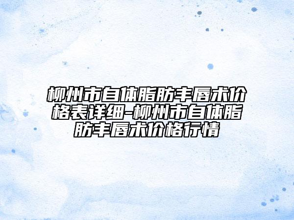 柳州市自體脂肪豐唇術(shù)價格表詳細(xì)-柳州市自體脂肪豐唇術(shù)價格行情