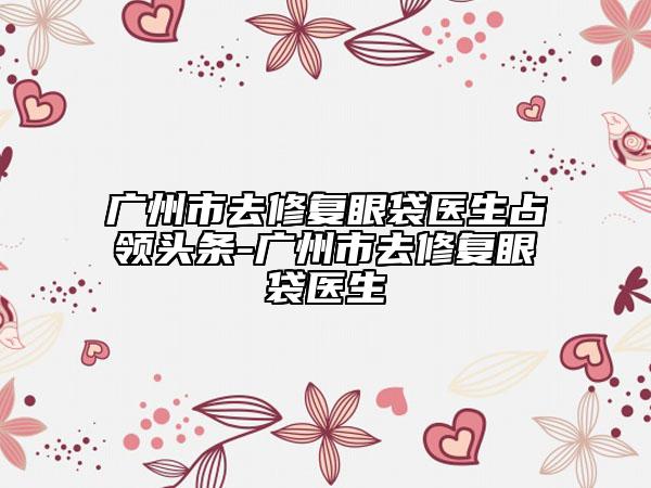 廣州市去修復(fù)眼袋醫(yī)生占領(lǐng)頭條-廣州市去修復(fù)眼袋醫(yī)生