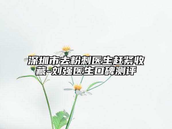 深圳市去粉刺醫(yī)生趕緊收藏-劉強(qiáng)醫(yī)生口碑測評(píng)