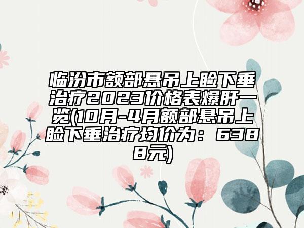 臨汾市額部懸吊上瞼下垂治療2023價格表爆肝一覽(10月-4月額部懸吊上瞼下垂治療均價為：6388元)