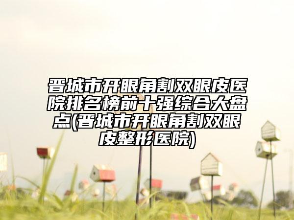 晉城市開(kāi)眼角割雙眼皮醫(yī)院排名榜前十強(qiáng)綜合大盤點(diǎn)(晉城市開(kāi)眼角割雙眼皮整形醫(yī)院)