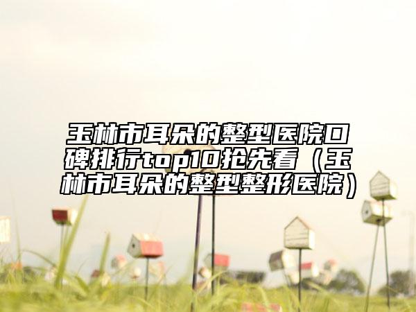 玉林市耳朵的整型醫(yī)院口碑排行top10搶先看（玉林市耳朵的整型整形醫(yī)院）