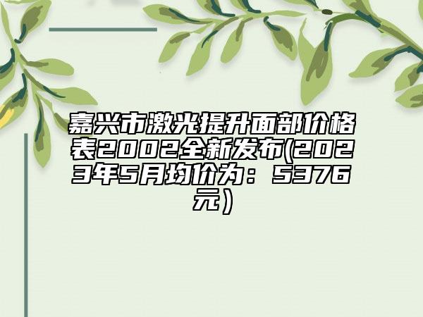 嘉興市激光提升面部?jī)r(jià)格表2002全新發(fā)布(2023年5月均價(jià)為：5376元）