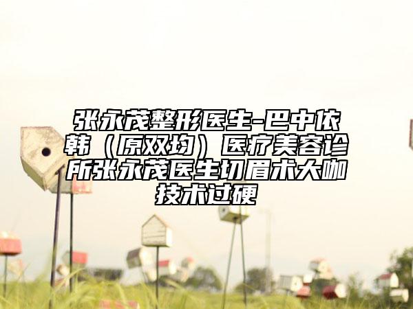 張永茂整形醫(yī)生-巴中依韓（原雙均）醫(yī)療美容診所張永茂醫(yī)生切眉術大咖技術過硬