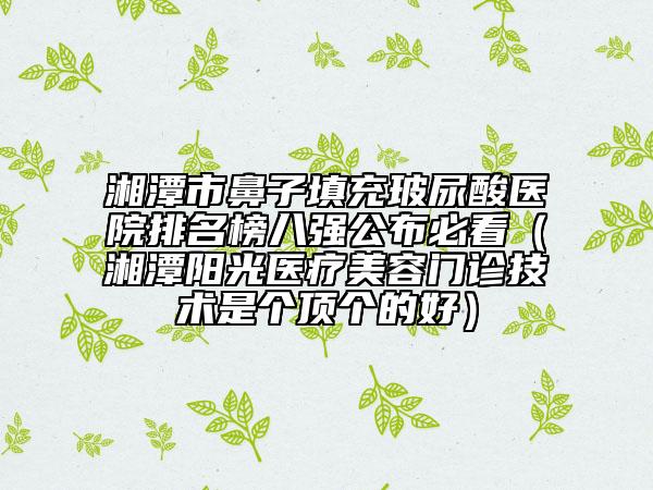 湘潭市鼻子填充玻尿酸醫(yī)院排名榜八強公布必看（湘潭陽光醫(yī)療美容門診技術(shù)是個頂個的好）