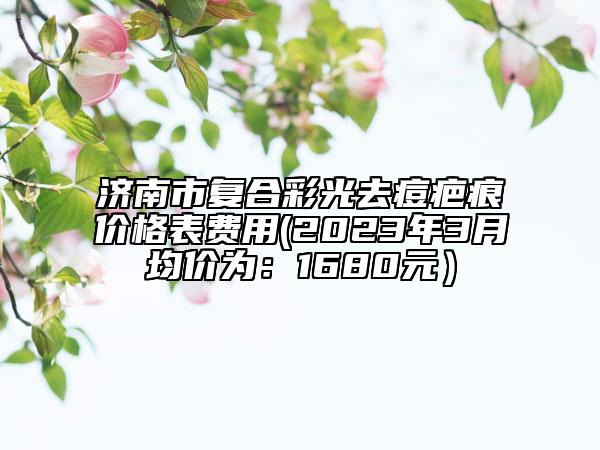 濟(jì)南市復(fù)合彩光去痘疤痕價格表費用(2023年3月均價為:1680元)