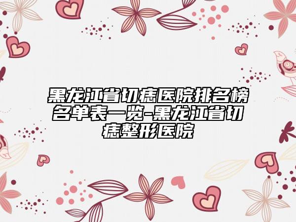 黑龍江省切痣醫(yī)院排名榜名單表一覽-黑龍江省切痣整形醫(yī)院