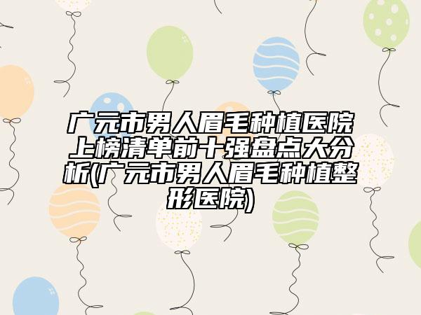 廣元市男人眉毛種植醫(yī)院上榜清單前十強(qiáng)盤點(diǎn)大分析(廣元市男人眉毛種植整形醫(yī)院)