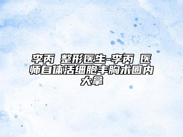 李丙濬整形醫(yī)生-李丙濬醫(yī)師自體活細(xì)胞豐胸術(shù)圈內(nèi)大拿