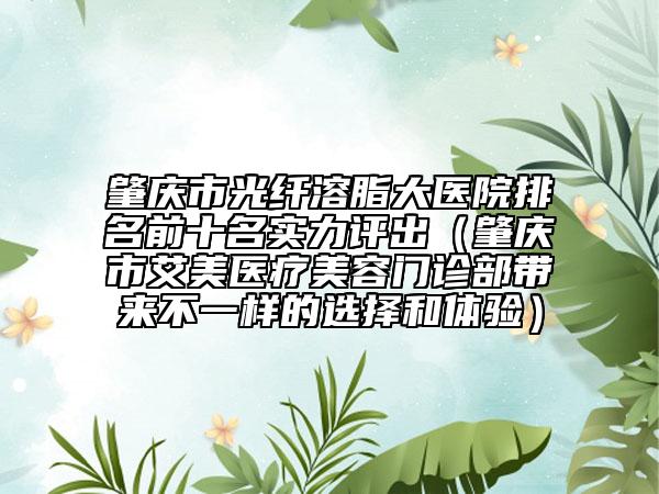 肇慶市光纖溶脂大醫(yī)院排名前十名實(shí)力評出（肇慶市艾美醫(yī)療美容門診部帶來不一樣的選擇和體驗(yàn)）