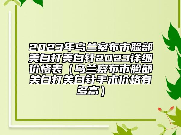 2023年烏蘭察布市臉部美白打美白針2023詳細(xì)價(jià)格表（烏蘭察布市臉部美白打美白針手術(shù)價(jià)格有多高）