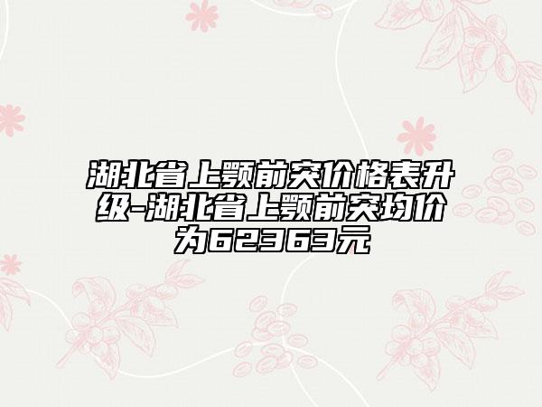 湖北省上顎前突價格表升級-湖北省上顎前突均價為62363元