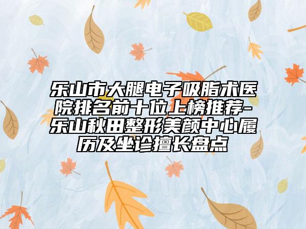 樂(lè)山市大腿電子吸脂術(shù)醫(yī)院排名前十位上榜推薦-樂(lè)山秋田整形美顏中心履歷及坐診擅長(zhǎng)盤點(diǎn)