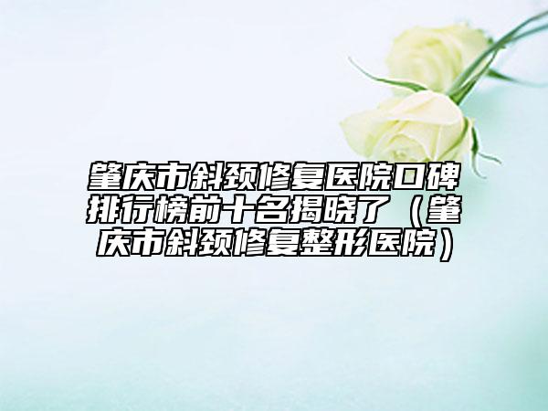 肇慶市斜頸修復(fù)醫(yī)院口碑排行榜前十名揭曉了（肇慶市斜頸修復(fù)整形醫(yī)院）