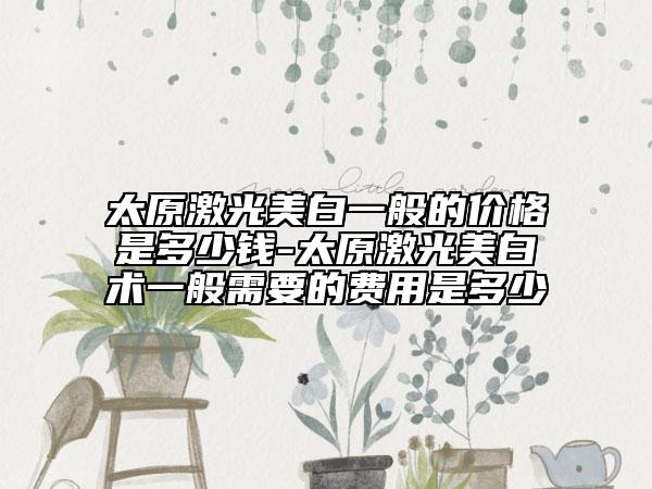 太原激光美白一般的價(jià)格是多少錢(qián)-太原激光美白術(shù)一般需要的費(fèi)用是多少
