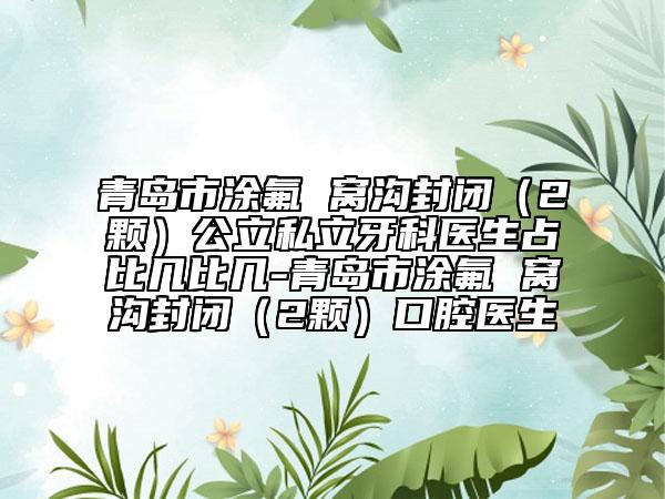 青島市涂氟 窩溝封閉（2顆）公立私立牙科醫(yī)生占比幾比幾-青島市涂氟 窩溝封閉（2顆）口腔醫(yī)生