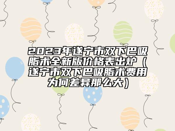 2023年遂寧市雙下巴吸脂術(shù)全新版價(jià)格表出爐（遂寧市雙下巴吸脂術(shù)費(fèi)用為何差異那么大）