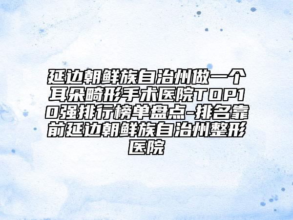 延邊朝鮮族自治州做一個耳朵畸形手術(shù)醫(yī)院TOP10強排行榜單盤點-排名靠前延邊朝鮮族自治州整形醫(yī)院