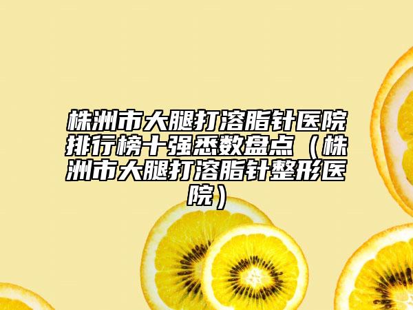 株洲市大腿打溶脂針醫(yī)院排行榜十強悉數(shù)盤點（株洲市大腿打溶脂針整形醫(yī)院）